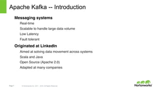 Page 7 © Hortonworks Inc. 2011 – 2015. All Rights Reserved
Apache Kafka -- Introduction
Messaging systems
Real-time
Scalable to handle large data volume
Low Latency
Fault tolerant
Originated at LinkedIn
Aimed at solving data movement across systems
Scala and Java
Open Source (Apache 2.0)
Adapted at many companies
 