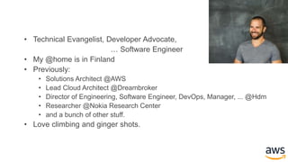 • Technical Evangelist, Developer Advocate,
… Software Engineer
• My @home is in Finland
• Previously:
• Solutions Architect @AWS
• Lead Cloud Architect @Dreambroker
• Director of Engineering, Software Engineer, DevOps, Manager, ... @Hdm
• Researcher @Nokia Research Center
• and a bunch of other stuff.
• Love climbing and ginger shots.
 