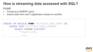 How is streaming data accessed with SQL?
PUMP
• Continuous INSERT query
• Inserts data from one in-application stream to another
CREATE OR REPLACE PUMP "DISTINCT_USER_PUMP" AS
INSERT INTO "DISTINCT_USER_STREAM"
SELECT STREAM DISTINCT
"cognitoId",
...
 