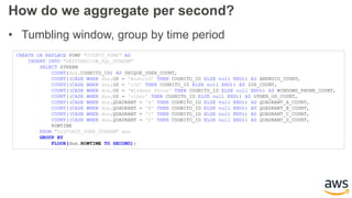 How do we aggregate per second?
• Tumbling window, group by time period
CREATE OR REPLACE PUMP "OUTPUT_PUMP" AS
INSERT INTO "DESTINATION_SQL_STREAM"
SELECT STREAM
COUNT(dus.COGNITO_ID) AS UNIQUE_USER_COUNT,
COUNT((CASE WHEN dus.OS = 'Android' THEN COGNITO_ID ELSE null END)) AS ANDROID_COUNT,
COUNT((CASE WHEN dus.OS = 'iOS' THEN COGNITO_ID ELSE null END)) AS IOS_COUNT,
COUNT((CASE WHEN dus.OS = 'Windows Phone' THEN COGNITO_ID ELSE null END)) AS WINDOWS_PHONE_COUNT,
COUNT((CASE WHEN dus.OS = 'other' THEN COGNITO_ID ELSE null END)) AS OTHER_OS_COUNT,
COUNT((CASE WHEN dus.QUADRANT = 'A' THEN COGNITO_ID ELSE null END)) AS QUADRANT_A_COUNT,
COUNT((CASE WHEN dus.QUADRANT = 'B' THEN COGNITO_ID ELSE null END)) AS QUADRANT_B_COUNT,
COUNT((CASE WHEN dus.QUADRANT = 'C' THEN COGNITO_ID ELSE null END)) AS QUADRANT_C_COUNT,
COUNT((CASE WHEN dus.QUADRANT = 'D' THEN COGNITO_ID ELSE null END)) AS QUADRANT_D_COUNT,
ROWTIME
FROM "DISTINCT_USER_STREAM" dus
GROUP BY
FLOOR(dus.ROWTIME TO SECOND);
 