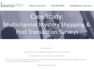 Kinesis CEM, LLC
Case Study: Multichannel Mystery Shopping, & Post Transaction Surveys
http://production.kinesis-cem.com/case_studies.shtml
Eric Larse is co-founder of Seattle-based Kinesis, which helps companies plan and execute their customer experience strategies.
Mr. Larse can be reached at elarse@kinesis-cem.com.
http://www.kinesis-cem.com
kinesis-cem.com 206.285.2900 info@kinesis-cem.com
Case Study:
Multichannel Mystery Shopping &
Post Transaction Surveys
 