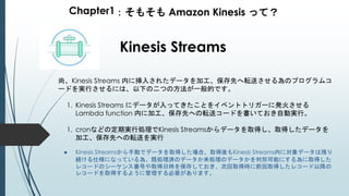 Chapter1：そもそも Amazon Kinesis って？
Kinesis Streams
尚、Kinesis Streams 内に挿入されたデータを加工、保存先へ転送させる為のプログラムコ
ードを実行させるには、以下の二つの方法が一般的です。
1. Kinesis Streams にデータが入ってきたことをイベントトリガーに発火させる
Lambda function 内に加工、保存先への転送コードを書いておき自動実行。
1. cronなどの定期実行処理でKinesis Streamsからデータを取得し、取得したデータを
加工、保存先への転送を実行
● Kinesis Streamsから手動でデータを取得した場合、取得後もKinesis Streams内に対象データは残り
続ける仕様になっている為、既処理済のデータか未処理のデータかを判別可能にする為に取得した
レコードのシーケンス番号や取得日時を保存しておき、次回取得時に前回取得したレコード以降の
レコードを取得するように管理する必要があります。
 