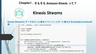 Chapter1：そもそも Amazon Kinesis って？
Kinesis Streams
Kinesis Streamsにデータが入った事をイベントトリガーに発火するLambda functionの
例
 