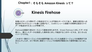 Chapter1：そもそも Amazon Kinesis って？
Kinesis Firehose
各種AWSサービス間のデータ転送を行うことが可能なサービスであり、複雑な保存先への
転送用プログラムコードを書く必要がなく、GUIのコンソール画面での簡単な設定だけで
データ転送を行えることが特徴です。
Firehoseは英語で消化ホースという意味を持ちますが、Kinesis Firehose に対してデータを
挿入し、挿入したデータを指定した保存先に対して転送するこのサービスは、正にそんな
イメージですね。
これまで一部のリージョンでのみ使用可能になっていた為東京リージョンでの使用ができ
ませんでしたが、2017年8月に東京リージョンでの使用が解禁されて使用可能になりまし
た！
 
