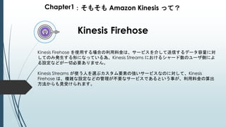 Chapter1：そもそも Amazon Kinesis って？
Kinesis Firehose
Kinesis Firehose を使用する場合の利用料金は、サービスを介して送信するデータ容量に対
してのみ発生する形になっている為、Kinesis Streams におけるシャード数のユーザ側によ
る設定などが一切必要ありません。
Kinesis Streams が使う人を選ぶカスタム要素の強いサービスなのに対して、Kinesis
Firehose は、複雑な設定などの管理が不要なサービスであるという事が、利用料金の算出
方法からも見受けられます。
 