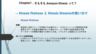 Chapter1：そもそも Amazon Kinesis って？
- Kinesis Firehose
特徴:
- 転送時に自前でコードを用意する必要がなく、GUIのコンソールで簡単設定可能
- 使用するデータ容量の増減があった場合でも、ユーザ側での設定変更が不要
- データロードの間隔が最短で60秒からの為、リアルタイム描画などには不向き
向いている使用用途:
- KVSのレコードやアプリケーションログなどの大容量データを分析用データベースに
転送したり、自動バックアップ保存したりなど
→ Kinesis Firehose と Kinesis Streamsの使い分け
 