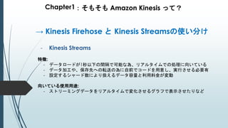 Chapter1：そもそも Amazon Kinesis って？
- Kinesis Streams
特徴:
- データロードが1秒以下の間隔で可能な為、リアルタイムでの処理に向いている
- データ加工や、保存先への転送の為に自前でコードを用意し、実行させる必要有
- 設定するシャード数により扱えるデータ容量と利用料金が変動
向いている使用用途:
- ストリーミングデータをリアルタイムで変化させるグラフで表示させたりなど
→ Kinesis Firehose と Kinesis Streamsの使い分け
 