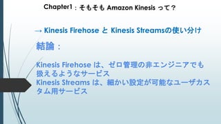 Chapter1：そもそも Amazon Kinesis って？
結論：
Kinesis Firehose は、ゼロ管理の非エンジニアでも
扱えるようなサービス
Kinesis Streams は、細かい設定が可能なユーザカス
タム用サービス
→ Kinesis Firehose と Kinesis Streamsの使い分け
 