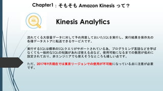 Chapter1：そもそも Amazon Kinesis って？
Kinesis Analytics
流れてくる大容量データに対して予め用意しておいたSQLを実行し、実行結果を保存先の
各種データストアに転送できるサービスです。
実行するSQLは標準のSQLクエリがサポートされている為、プログラミング言語などを学ば
なくても一般的なSQLの知識があれば使える点など、使用可能になるまでの敷居が低めに
設定されており、非エンジニアでも使えそうなところも嬉しい点です。
ただ、2017年9月現在では東京リージョンでの使用が不可能になっている点に注意が必要
です。
 