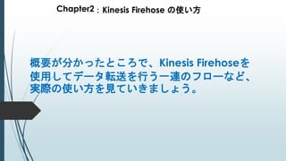 Chapter2：Kinesis Firehose の使い方
概要が分かったところで、Kinesis Firehoseを
使用してデータ転送を行う一連のフローなど、
実際の使い方を見ていきましょう。
 