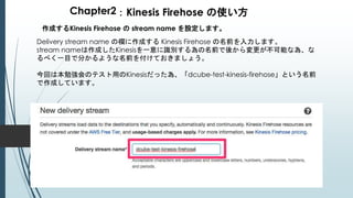 Chapter2：Kinesis Firehose の使い方
作成するKinesis Firehose の stream name を設定します。
Delivery stream name の欄に作成する Kinesis Firehose の名前を入力します。
stream nameは作成したKinesisを一意に識別する為の名前で後から変更が不可能な為、な
るべく一目で分かるような名前を付けておきましょう。
今回は本勉強会のテスト用のKinesisだった為、「dcube-test-kinesis-firehose」という名前
で作成しています。
 