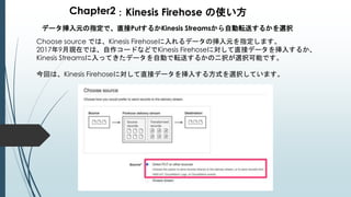 Chapter2：Kinesis Firehose の使い方
データ挿入元の指定で、直接PutするかKinesis Streamsから自動転送するかを選択
Choose source では、Kinesis Firehoseに入れるデータの挿入元を指定します。
2017年9月現在では、自作コードなどでKinesis Firehoseに対して直接データを挿入するか、
Kinesis Streamsに入ってきたデータを自動で転送するかの二択が選択可能です。
今回は、Kinesis Firehoseに対して直接データを挿入する方式を選択しています。
 