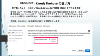 Chapter2：Kinesis Firehose の使い方
受け取ったレコードに対してLambda functionで変換（加工）を行うかを指定
受け取ったデータに対して何かしらの加工を施したい場合に設定する項目で、加工したい
場合にはKinesis Firehoseにデータが入ってきたことをトリガーに発火するLambda
functionを設定する事が可能で、変換後のデータを保存先に転送する事ができます。
今回は、Disabled（加工は行わない）を選択しています。
 