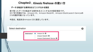 Chapter2：Kinesis Firehose の使い方
データを転送する保存先をどこにするかを設定
受け取ったデータを転送する保存先をどこにするかの設定項目です。
2017年9月現在では、Amazon S3、Amazon Redshift、Amazon Elasticsearch Serviceの
3つが選択可能になっています。
今回は、転送先をAmazon S3に設定しています。
 