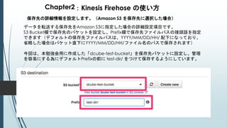 Chapter2：Kinesis Firehose の使い方
保存先の詳細情報を設定します。（Amazon S3 を保存先に選択した場合）
データを転送する保存先をAmazon S3に指定した場合の詳細設定項目です。
S3 Bucket欄で保存先のバケットを設定し、Prefix欄で保存先ファイルパスの接頭語を指定
できます（デフォルトの保存先ファイルパスは、YYYY/MM/DD/HH/ 配下になっており、
省略した場合はバケット直下にYYYY/MM/DD/HH/ファイル名のパスで保存されます）
今回は、本勉強会用に作成した「dcube-test-bucket」を保存先バケットに設定し、管理
を容易にする為にデフォルトPrefixの前に test-dir/ をつけて保存するようにしています。
 