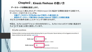 Chapter2：Kinesis Firehose の使い方
データロードの間隔を設定します。
Kinesis Firehose に挿入されたデータをAmazon S3に転送する間隔を設定する項目です。
データロードを行うタイミングは、
- 対象データのサイズがBuffer sizeで指定した値を超える
- 前回のデータロード実行時からBuffer interval で設定した秒数を経過
のどちらかの条件を満たしたタイミングで実行されます。
今回は、Buffer sizeはデフォルトの5MBのままにし、Buffer intervalだけ1分毎に転送を行
うようにする為に60秒に設定しています。
 