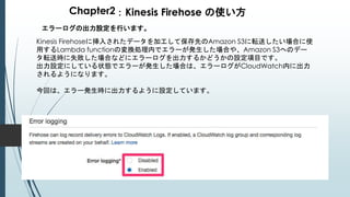 Chapter2：Kinesis Firehose の使い方
エラーログの出力設定を行います。
Kinesis Firehoseに挿入されたデータを加工して保存先のAmazon S3に転送したい場合に使
用するLambda functionの変換処理内でエラーが発生した場合や、Amazon S3へのデー
タ転送時に失敗した場合などにエラーログを出力するかどうかの設定項目です。
出力設定にしている状態でエラーが発生した場合は、エラーログがCloudWatch内に出力
されるようになります。
今回は、エラー発生時に出力するように設定しています。
 