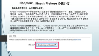 Chapter2：Kinesis Firehose の使い方
転送処理の実行ロールを設定します。
Kinesis Firehoseのデータを保存先に転送を行う処理の実行ロール（権限）を設定します。
実行ロールは、「該当処理内でAWSのどのサービスに対してどのレベルのアクセスを許可
するか」というアクセス可能なサービスと、そのサービスに対するアクセス許可レベル
（読み込みのみ許可 or 書き込みも許可 etc）を設定するもので、転送処理で保存する保存
先へのアクセス権限を設定しておく必要があります。
Kinesis Firehoseを新規作成時には、「Create new or Choose」ボタンから実行ロールの
編集画面に遷移することで、デフォルトで保存先サービスへのアクセス権限が設定された
状態の実行ロールを作成可能なようになっています。
 