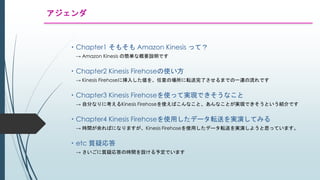 アジェンダ
・Chapter1 そもそも Amazon Kinesis って？
→ Amazon Kinesis の簡単な概要説明です
・Chapter2 Kinesis Firehoseの使い方
→ Kinesis Firehoseに挿入した値を、任意の場所に転送完了させるまでの一連の流れです
・Chapter3 Kinesis Firehoseを使って実現できそうなこと
→ 自分なりに考えるKinesis Firehoseを使えばこんなこと、あんなことが実現できそうという紹介です
・Chapter4 Kinesis Firehoseを使用したデータ転送を実演してみる
→ 時間が余ればになりますが、Kinesis Firehoseを使用したデータ転送を実演しようと思っています。
・etc 質疑応答
→ さいごに質疑応答の時間を設ける予定でいます
 