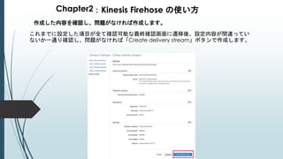 Chapter2：Kinesis Firehose の使い方
作成した内容を確認し、問題がなければ作成します。
これまでに設定した項目が全て確認可能な最終確認画面に遷移後、設定内容が間違ってい
ないか一通り確認し、問題がなければ「Create delivery stream」ボタンで作成します。
 