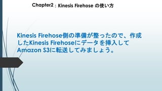 Chapter2：Kinesis Firehose の使い方
Kinesis Firehose側の準備が整ったので、作成
したKinesis Firehoseにデータを挿入して
Amazon S3に転送してみましょう。
 