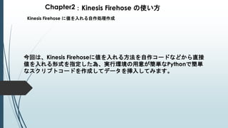 Chapter2：Kinesis Firehose の使い方
Kinesis Firehose に値を入れる自作処理作成
今回は、Kinesis Firehoseに値を入れる方法を自作コードなどから直接
値を入れる形式を指定した為、実行環境の用意が簡単なPythonで簡単
なスクリプトコードを作成してデータを挿入してみます。
 