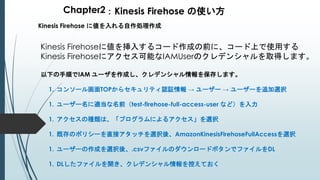 Chapter2：Kinesis Firehose の使い方
Kinesis Firehose に値を入れる自作処理作成
Kinesis Firehoseに値を挿入するコード作成の前に、コード上で使用する
Kinesis Firehoseにアクセス可能なIAMUserのクレデンシャルを取得します。
以下の手順でIAM ユーザを作成し、クレデンシャル情報を保存します。
1. コンソール画面TOPからセキュリティ認証情報 → ユーザー → ユーザーを追加選択
1. ユーザー名に適当な名前（test-firehose-full-access-user など）を入力
1. アクセスの種類は、「プログラムによるアクセス」を選択
1. 既存のポリシーを直接アタッチを選択後、AmazonKinesisFirehoseFullAccessを選択
1. ユーザーの作成を選択後、.csvファイルのダウンロードボタンでファイルをDL
1. DLしたファイルを開き、クレデンシャル情報を控えておく
 