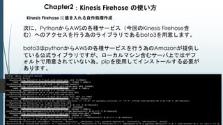 Chapter2：Kinesis Firehose の使い方
Kinesis Firehose に値を入れる自作処理作成
次に、PythonからAWSの各種サービス（今回のKinesis Firehose含
む）へのアクセスを行う為のライブラリであるboto3を用意します。
boto3はpythonからAWSの各種サービスを行う為のAmazonが提供し
ている公式ライブラリですが、ローカルマシン含むサーバ上ではデフ
ォルトで用意されていない為、pipを使用してインストールする必要が
あります。
 