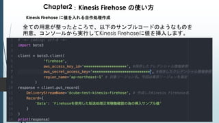 Chapter2：Kinesis Firehose の使い方
Kinesis Firehose に値を入れる自作処理作成
全ての用意が整ったところで、以下のサンプルコードのようなものを
用意、コンソールから実行してKinesis Firehoseに値を挿入します。
 