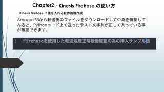 Chapter2：Kinesis Firehose の使い方
Kinesis Firehose に値を入れる自作処理作成
Amazon S3から転送後のファイルをダウンロードして中身を確認して
みると、Pythonコード上で送ったテスト文字列が正しく入っている事
が確認できます。
 