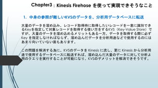 Chapter3：Kinesis Firehose を使って実現できそうなこと
1. 中身の参照が難しいKVSのデータを、分析用データベースに転送
大量のデータを溜め込み、レコード取得時に取得したいレコードを一意に識別でき
るKeyを指定して対象レコードを取得する使い方をするKVS（Key-Value Store）で
すが、大量のデータを溜め込めるメリットもある一方、データを取得する際に必ず
Key を指定しなければならず、溜め込んだデータを分析用途などで使用するのには
あまり向いていない面もあります。
この問題を解消する為に、KVSのデータを Kinesis に流し、更に Kinesis から分析用
途で使用するデータベースに転送すれば、溜め込んだ大量のデータに対して分析よ
用のクエリを実行することが可能になり、KVSのデメリットを解消できそうです。
 