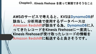 Chapter3：Kinesis Firehose を使って実現できそうなこと
AWSのサービスで考えると、KVSはDynamoDBが
該当し、分析用途で使用するデータベースは
Amazon Redshiftが該当する為、DynamoDBに入
ってきたレコードをKinesis Firehoseに一度流し、
Kinesis Firehoseが受け取ったレコードの情報を
Amazon Redshiftに転送すると良さそうです。
 