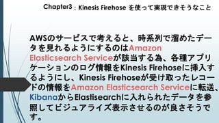 Chapter3：Kinesis Firehose を使って実現できそうなこと
AWSのサービスで考えると、時系列で溜めたデー
タを見れるようにするのはAmazon
Elasticsearch Serviceが該当する為、各種アプリ
ケーションのログ情報をKinesis Firehoseに挿入す
るようにし、Kinesis Firehoseが受け取ったレコー
ドの情報をAmazon Elasticsearch Serviceに転送、
KibanaからElastisearchに入れられたデータを参
照してビジュアライズ表示させるのが良さそうで
す。
 