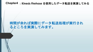 Chapter4 ：Kinesis Firehose を使用したデータ転送を実演してみる
時間が余れば実際にデータ転送処理が実行され
るところを実演してみます。
 