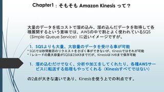 Chapter1：そもそも Amazon Kinesis って？
大量のデータを低コストで溜め込み、溜め込んだデータを取得して各
種展開するという意味では、AWSの中で割とよく使われているSQS
（Simple Queue Service）に近いイメージですが、
1. SQSよりも大量、大容量のデータを受ける事が可能
* SQSでは秒間数百のリクエストをさばく事ができないが、Kinesisではそれが可能
* 1レコードの最大容量がSQSは256KBまでだが、Kinesisは1MBまで保存可能
1. 溜め込むだけでなく、分析や加工をしてくれたり、各種AWSサー
ビスに転送する処理もやってくれる（Kinesisすべてではない）
の2点が大きな違いであり、Kinesisを使う上での利点です。
 