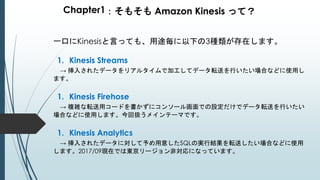 Chapter1：そもそも Amazon Kinesis って？
一口にKinesisと言っても、用途毎に以下の3種類が存在します。
1. Kinesis Streams
→ 挿入されたデータをリアルタイムで加工してデータ転送を行いたい場合などに使用し
ます。
1. Kinesis Firehose
→ 複雑な転送用コードを書かずにコンソール画面での設定だけでデータ転送を行いたい
場合などに使用します。今回扱うメインテーマです。
1. Kinesis Analytics
→ 挿入されたデータに対して予め用意したSQLの実行結果を転送したい場合などに使用
します。2017/09現在では東京リージョン非対応になっています。
 