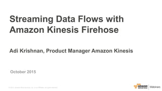 © 2015, Amazon Web Services, Inc. or its Affiliates. All rights reserved.
October 2015
Streaming Data Flows with
Amazon Kinesis Firehose
Adi Krishnan, Product Manager Amazon Kinesis
 