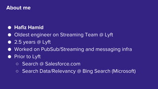 2
● Hafiz Hamid
● Oldest engineer on Streaming Team @ Lyft
● 2.5 years @ Lyft
● Worked on PubSub/Streaming and messaging infra
● Prior to Lyft
○ Search @ Salesforce.com
○ Search Data/Relevancy @ Bing Search (Microsoft)
About me
 