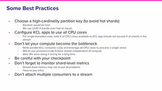 Some Best Practices
• Choose a high-cardinality partition key (to avoid hot shards)
‒ Random would be best
‒ We use UUID 4 (hardly ever had an issue)
• Configure KCL apps to use all CPU cores
‒ For single-threaded code, total # of CPU cores available to KCL app should not exceed # of shards in the
stream
• Don’t let your compute become the bottleneck
‒ Write parallel KCL consumer code and leverage all CPU cores to process a single shard
‒ Will let you provision/scale Kinesis shards independent of compute
‒ Alas! We were doing it wrong for a long time
• Be careful with your checkpoint
• Don’t forget to monitor shard-level metrics
‒ Stream-level metrics may not reveal all problems
‒ Have to pay extra
• Don’t attach multiple consumers to a stream
 