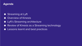 3
● Streaming at Lyft
● Overview of Kinesis
● Lyft’s Streaming architecture
● Review of Kinesis as a Streaming technology
● Lessons learnt and best practices
Agenda
 