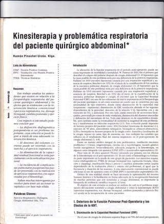 Kinesiterapia y problemática respiratoria
del paciente quirúrg¡c0 abdominal*
Ramón Pinochet Urzúa- KIgo.
Lista de ABreviaturas:
CP,{P: Presión Positiva Continua
IPPV: Ventilación con Presión Positiva
Intermitente
TTKK: Técnicas Kinésicas
Resumen
Este trabajo analiza los antece-
dentes que existen en relación a la
fisiopatología respiratoria del pa-
ciente quirúrgico abd.ominal y los
efectos que se euid.encian con la in-
teruención kinésica conuencional
(ejercicios respiratorios, tos, drenaje
bronquial, cambio5 posturales y ejer-
cicio físico).
Con respecto a esle estudio pode-
mos concluir que:
- La disfunción diafragmatica
postoperatoria es un problema im-
portanrc, cuya solución se puede lo-
grar a traués de una adecuada in-
teruención kinésica.
- El descenso del uolumen co-
rriente puede ser reuertido con la
marcba y el ejercicio respiratorio.
- La disminución de la capaci-
dad residualfuncional se euita par-
cialmente con la uerficalización pos-
tural.
- La incidencia de complicacio-
nes pulmonares posoperatorias pue-
de ser preuenida con la realización
de ejercicios respiratorios y tos super-
uisadas por el kinesiólogo.
Faltan m.ucb as intewogantes por
resoluer para tener un accionar te-
rapéutico con base mas sólida.
Palabras Glaves:
Ejercicio Respiratorio, Diafragma,
Cirugía Abdominal A1ta, Tos.
* Tesis para oplar a grado Licenciado en
Kinesiología
á
é
s
E¡
.s!
E
eé
o
E
-
4
lntroducción
La alteraci1n de la función respiratoria en el período post-operatorio puede ser
causa importante de morbilidad y mortalidad. s-. Pasteur en 1910, fue el primero que
describió el colapso del pulmón después de cirugía abdominal (1); él hipotetizí que
la causa posible de este problema sería por una deficiencia de la potencia inspiratoria;
Haldane en 1979 encontró hipoxemia causada por una respiración superficial y au-
sencia de suspiros; Beecher's en7932 dio el inicio de la cuantificación de 1os cambios
de la mecánica pulmonar después de cirugía aMominal (1); él hipotetizó que la
causa posible de este problema sería por una deñciencia de la potencia inspiratoria;
Haldane en 1,919 encontró hipoxemia cau-sada por una respiración superficial y
ausencia de suspiros; Beecher's en 1932 dio el inicio de la cuantificación de la
mecánica pulmonar despupes e cirugía: é1 encontró que 1a Capacidad Residual
Funcional (CRF), era uno de los volúmenes de rnar-or impofiancia en la fisiopatología
del paciente quirúrgico; es así como tenemoc u¡ cuadro que se caracteriza por una
anormalidad de tipo restrictivo, donde eri:re dúnrinución de la capacidad vital
(inspiratoria - espiratoria), disminución de CRF- r-en¡ilación alterada en las regiones
dependientes de la graverlad, descenso de la relación V/Q, hipoxemia con y sin
retención de CO, y atelectasia. Por otro lado. eris¡e retención de secreciones bron-
quiales, provocada por zonas de mala ven¡ilación disminución del clearance mucociliar
y disfunción del mecanlsmo de tos. Todo este deterioro es de ca¡acterística reversi-
ble, pero también existe la eventualidad de aumenrar la magnitud de esta problemá-
tica y transformarse en lnfección respiratoria (l-3r- E-sta evolución puede depender
de factores propios del paciente como: AS- (Sociedad,mericana de Anestesia) > 2,
mayores dá 59 anos, antecedentes tabáquicos- bronquíticos crónicos-obstructivos,
ICFA y bronquíticos; factores propios de la cirugía como: duración y iocalización de
la cirugía, reposo en cama, tipo de anestesia. etc. Son múltiples las variables que
influyen en el rendimiento final del sistema respiratorio en el post-operatorio de
cirugía abdominal (1, 4-B).
Existe un manejo médico integral de esta problernática: ventilación mecánica
profiláctica < 6 horas, oxigenoterapia, cánula-s oro r nasofanngeas, vaciado gásffico
(sonda nasogástrica), broncodilatación, adecuada analgesia y la kínesiterapia, en
algunos casos integrada con aparatos (CPAP. IPP- e incentivador espirométrico) (9).
Hace más de 40 años apareció Thoren talorando por primera vez los efectos
de la kinesiterapia en e1 pos-operatorio (3). Es así como e1 kinesiólogo va forman-
do parte importante en la ayuda de este grupo de pacientes. Los ejercicios respira-
torios (diafragmáticos), TTKK de drenaie bronquial (tos. espiración forzada, vibra-
ción y clapping), reactivación física y precoz r- cambios posturales serían usados
dependiendo de la evaluación clínica - criterio del profesional, a1 igual que la
frecuencia y duración de las sesiones. A esta inten'ención convencional se puede
adicionar el uso de aparatos como el CPAP. IPP- e incentivador espirométrico (9).
Dentro de una realidad donde se hace necesaria la optimización de1 recurso
humano kinésico y la faciiitación en fomra adecuada de 1a recuperación funcional
de muchas personas que son sometidas a cirugía abdominal, es importante la
búsqueda de evidencia científica respecto al tema.
El objetivo de esta revisión es realizar un análisis de cuál es ei problema respi-
ratorio del paciente sometido a cirugía abdominal y cómo la kinesiterapia (KNT)
(ejercicios respiratorios, tos, drenaje bronquial. cambios posturales y ejercicio físi-
co) ay'uda en la recuperación de estos pacientes.
l. Deterioro de la Función Pulmonar Post-Operator¡a y los
Efectos de la KNT.
1. Disminución de la Gapacidad Residual Funcional (GRF)
En el caso de cirugía de abdomen superior llegaaunT}o/o del nivel preoperatorio
6
p
oÉ {
G
s
€
&
I
I
*
e
e
e
a
€
t
s
$
I
*
*
 