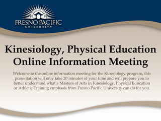 Kinesiology, Physical Education Online Information Meeting Welcome to the online information meeting for the Kinesiology program, this presentation will only take 20 minutes of your time and will prepare you to better understand what a Masters of Arts in Kinesiology, Physical Education or Athletic Training emphasis from Fresno Pacific University can do for you. 