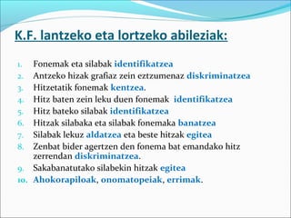K.F. lantzeko eta lortzeko abileziak:
1. Fonemak eta silabak identifikatzea
2. Antzeko hizak grafiaz zein eztzumenaz diskriminatzea
3. Hitzetatik fonemak kentzea.
4. Hitz baten zein leku duen fonemak identifikatzea
5. Hitz bateko silabak identifikatzea
6. Hitzak silabaka eta silabak fonemaka banatzea
7. Silabak lekuz aldatzea eta beste hitzak egitea
8. Zenbat bider agertzen den fonema bat emandako hitz
zerrendan diskriminatzea.
9. Sakabanatutako silabekin hitzak egitea
10. Ahokorapiloak, onomatopeiak, errimak.
 