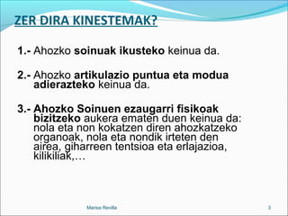 ZER DIRA KINESTEMAK?
1.- Ahozko soinuak ikusteko keinua da.
2.- Ahozko artikulazio puntua eta modua
adierazteko keinua da.
3.- Ahozko Soinuen ezaugarri fisikoak
bizitzeko aukera ematen duen keinua da:
nola eta non kokatzen diren ahozkatzeko
organoak, nola eta nondik irteten den
airea, giharreen tentsioa eta erlajazioa,
kilikiliak,…
Marisa Revilla 3
 