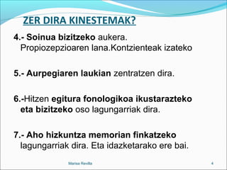 ZER DIRA KINESTEMAK?
4.- Soinua bizitzeko aukera.
Propiozepzioaren lana.Kontzienteak izateko
5.- Aurpegiaren laukian zentratzen dira.
6.-Hitzen egitura fonologikoa ikustarazteko
eta bizitzeko oso lagungarriak dira.
7.- Aho hizkuntza memorian finkatzeko
lagungarriak dira. Eta idazketarako ere bai.
Marisa Revilla 4
 
