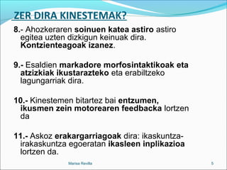 ZER DIRA KINESTEMAK?
8.- Ahozkeraren soinuen katea astiro astiro
egitea uzten dizkigun keinuak dira.
Kontzienteagoak izanez.
9.- Esaldien markadore morfosintaktikoak eta
atzizkiak ikustarazteko eta erabiltzeko
lagungarriak dira.
10.- Kinestemen bitartez bai entzumen,
ikusmen zein motorearen feedbacka lortzen
da
11.- Askoz erakargarriagoak dira: ikaskuntza-
irakaskuntza egoeratan ikasleen inplikazioa
lortzen da.
Marisa Revilla 5
 