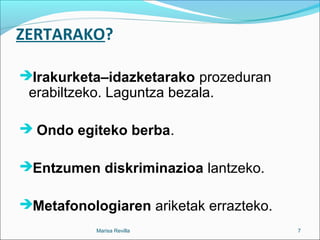 ZERTARAKO?
Irakurketa–idazketarako prozeduran
erabiltzeko. Laguntza bezala.
 Ondo egiteko berba.
Entzumen diskriminazioa lantzeko.
Metafonologiaren ariketak errazteko.
Marisa Revilla 7
 