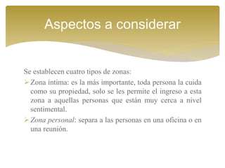 Se establecen cuatro tipos de zonas:
Zona íntima: es la más importante, toda persona la cuida
como su propiedad, solo se les permite el ingreso a esta
zona a aquellas personas que están muy cerca a nivel
sentimental.
Zona personal: separa a las personas en una oficina o en
una reunión.
Aspectos a considerar
 