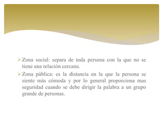Zona social: separa de toda persona con la que no se
tiene una relación cercana.
Zona pública: es la distancia en la que la persona se
siente más cómoda y por lo general proporciona mas
seguridad cuando se debe dirigir la palabra a un grupo
grande de personas.
 
