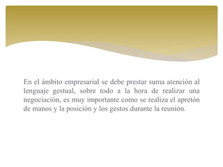 En el ámbito empresarial se debe prestar suma atención al
lenguaje gestual, sobre todo a la hora de realizar una
negociación, es muy importante como se realiza el apretón
de manos y la posición y los gestos durante la reunión.
 